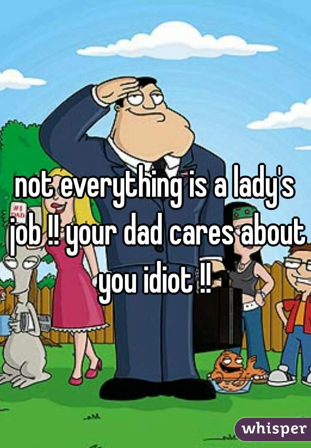 not everything is a lady's job !! your dad cares about you idiot !! 
