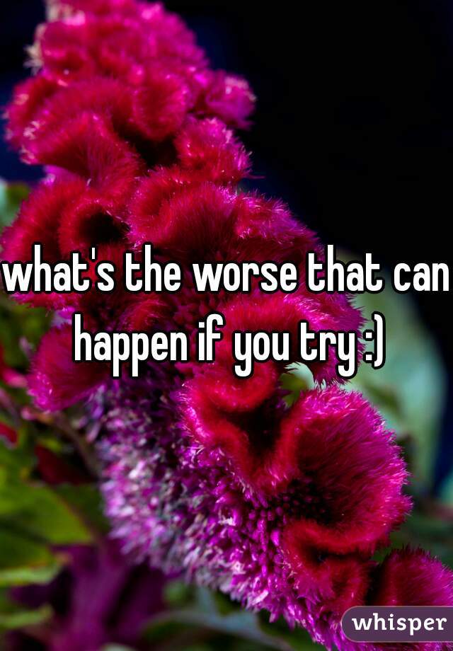 what's the worse that can happen if you try :)