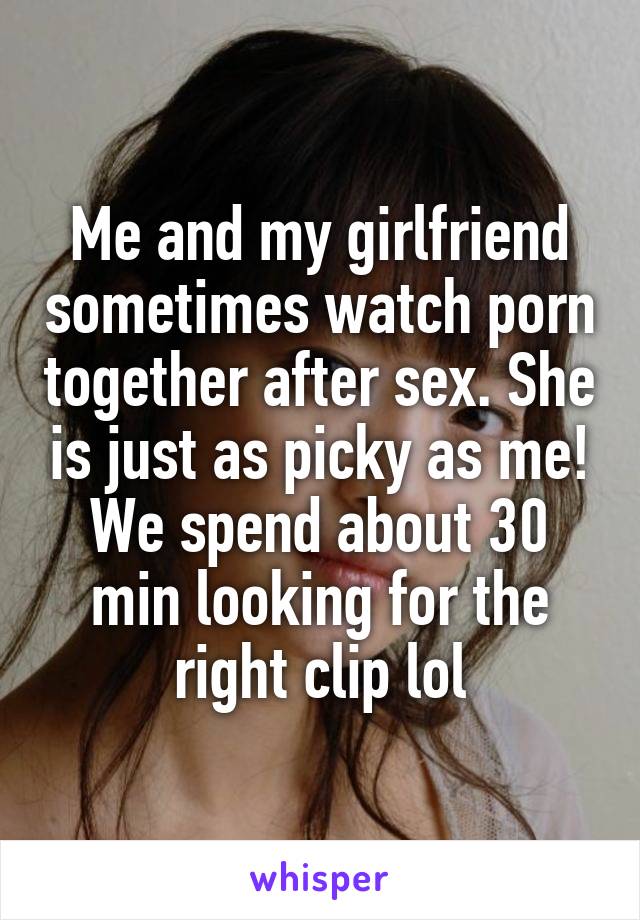 Me and my girlfriend sometimes watch porn together after sex. She is just as picky as me! We spend about 30 min looking for the right clip lol