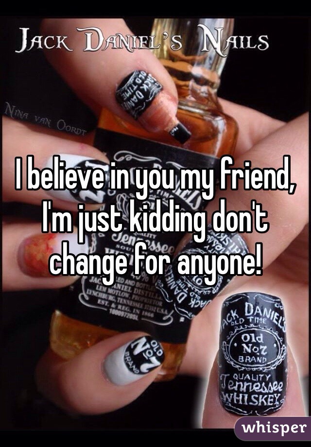 I believe in you my friend, I'm just kidding don't change for anyone!