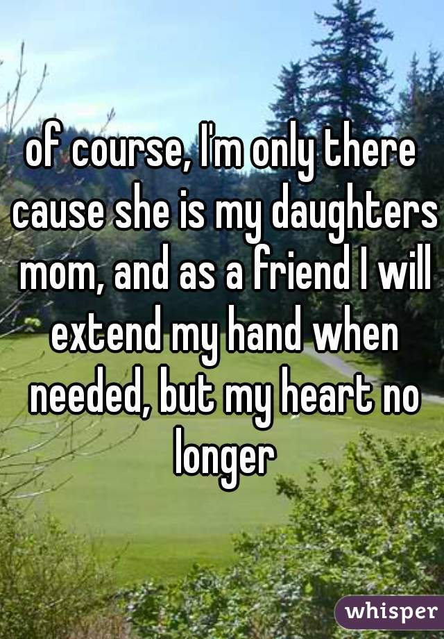 of course, I'm only there cause she is my daughters mom, and as a friend I will extend my hand when needed, but my heart no longer