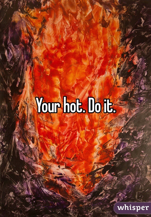 Your hot. Do it. 