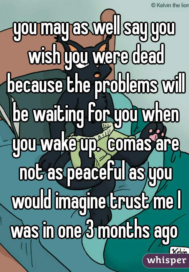 you may as well say you wish you were dead because the problems will be waiting for you when you wake up.  comas are not as peaceful as you would imagine trust me I was in one 3 months ago 