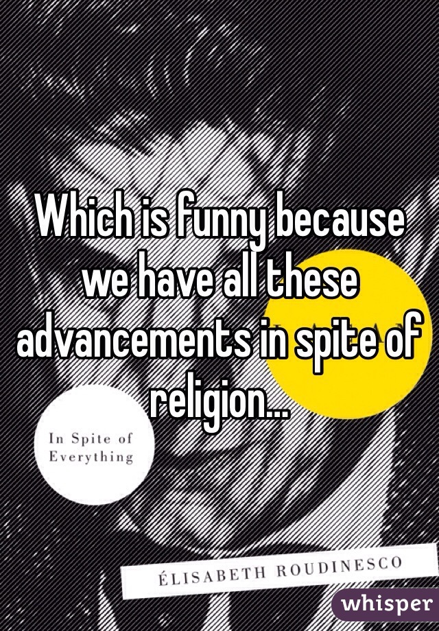 Which is funny because we have all these advancements in spite of religion…