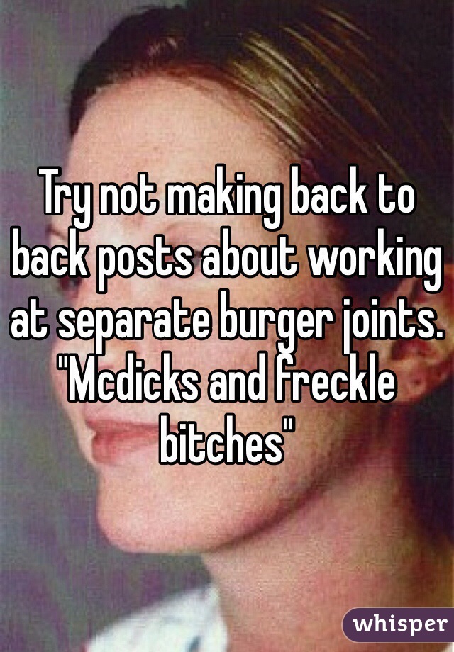 Try not making back to back posts about working at separate burger joints. "Mcdicks and freckle bitches"