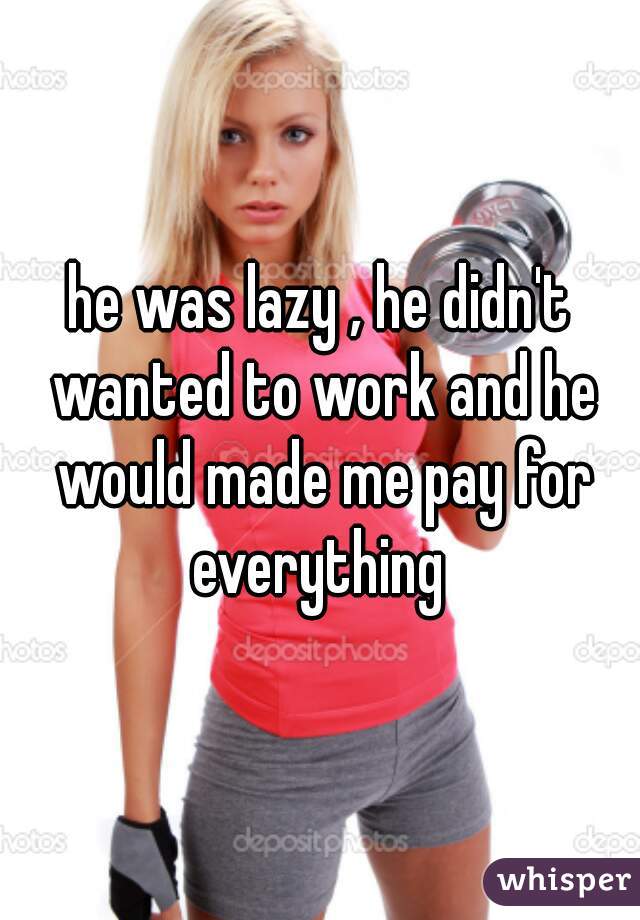 he was lazy , he didn't wanted to work and he would made me pay for everything 