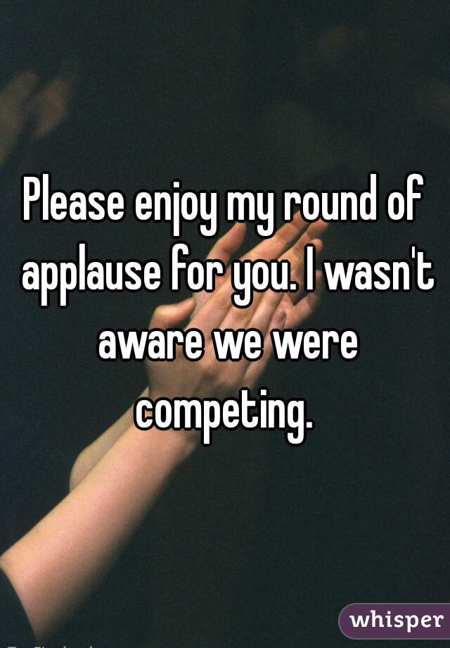 Please enjoy my round of applause for you. I wasn't aware we were competing. 
