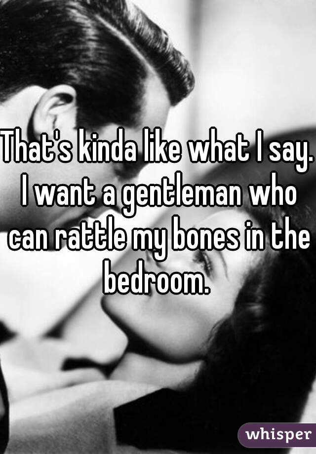 That's kinda like what I say. I want a gentleman who can rattle my bones in the bedroom. 