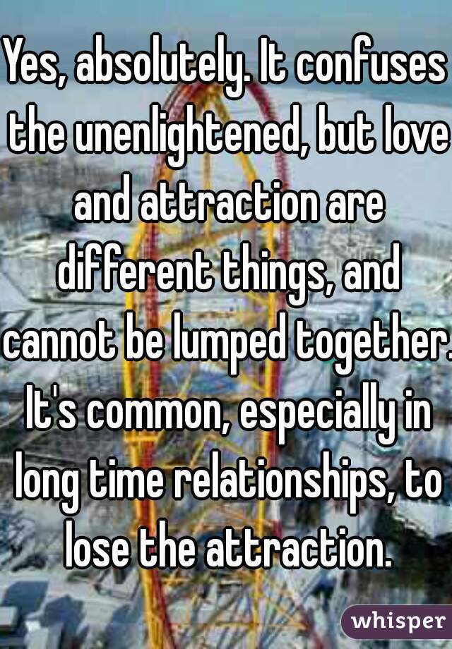 Yes, absolutely. It confuses the unenlightened, but love and attraction are different things, and cannot be lumped together. It's common, especially in long time relationships, to lose the attraction.