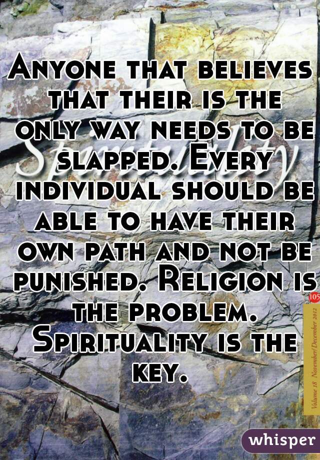 Anyone that believes that their is the only way needs to be slapped. Every individual should be able to have their own path and not be punished. Religion is the problem. Spirituality is the key. 