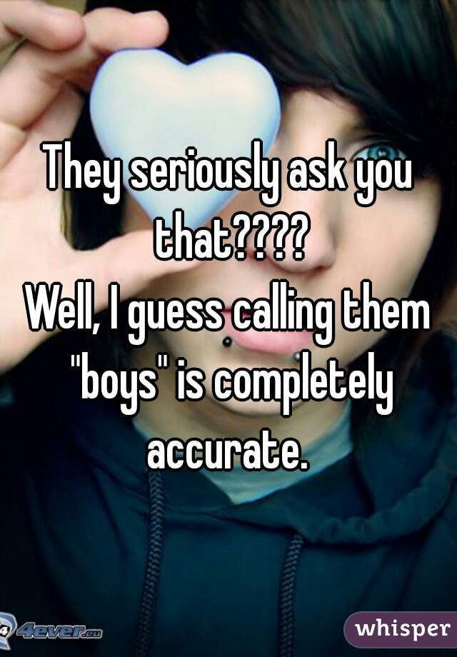They seriously ask you that????
Well, I guess calling them "boys" is completely accurate. 