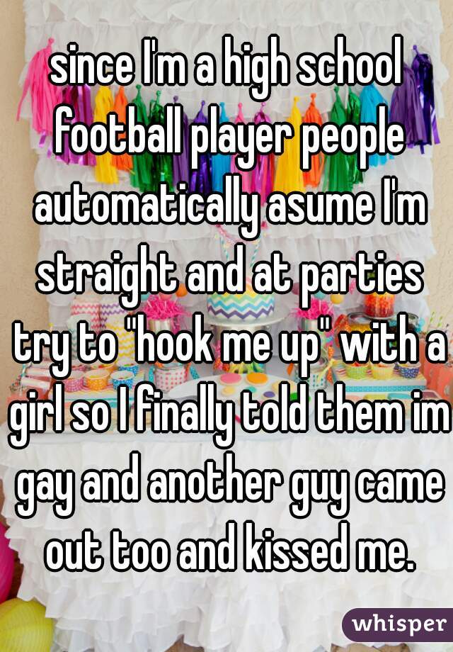 since I'm a high school football player people automatically asume I'm straight and at parties try to "hook me up" with a girl so I finally told them im gay and another guy came out too and kissed me.