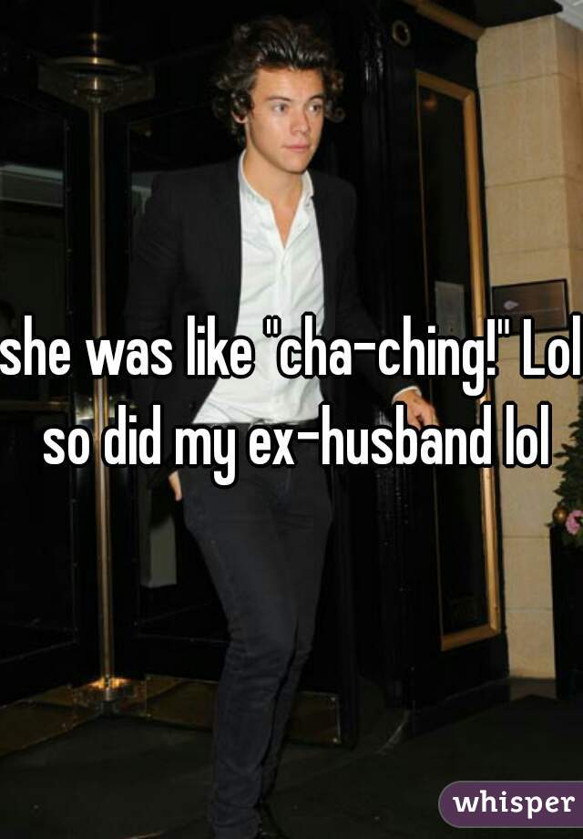 she was like "cha-ching!" Lol so did my ex-husband lol