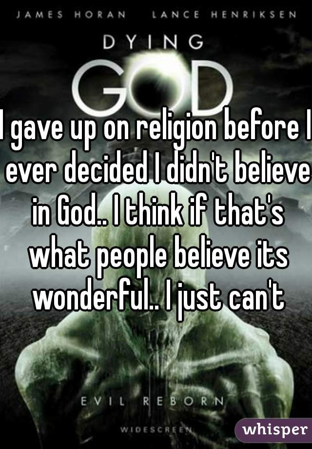 I gave up on religion before I ever decided I didn't believe in God.. I think if that's what people believe its wonderful.. I just can't