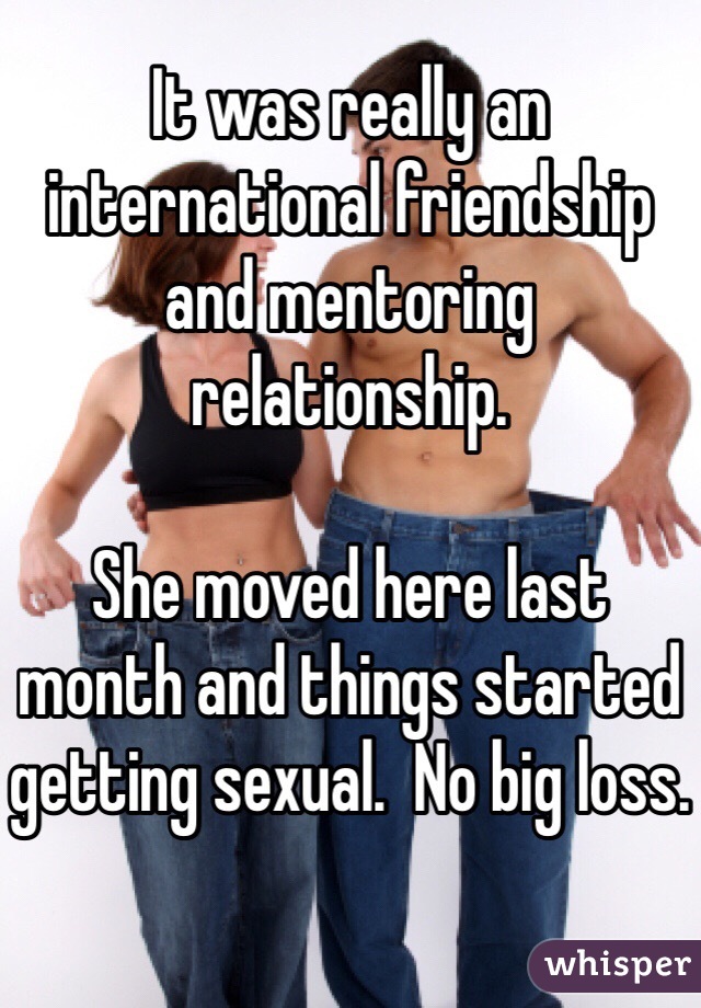 It was really an international friendship and mentoring relationship.

She moved here last month and things started getting sexual.  No big loss.