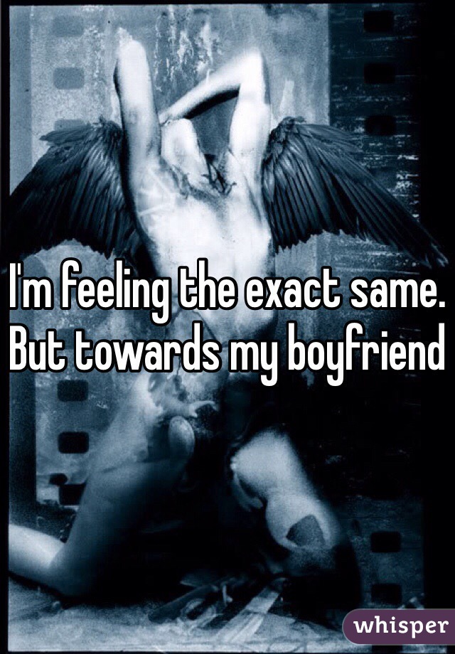 I'm feeling the exact same. But towards my boyfriend 
