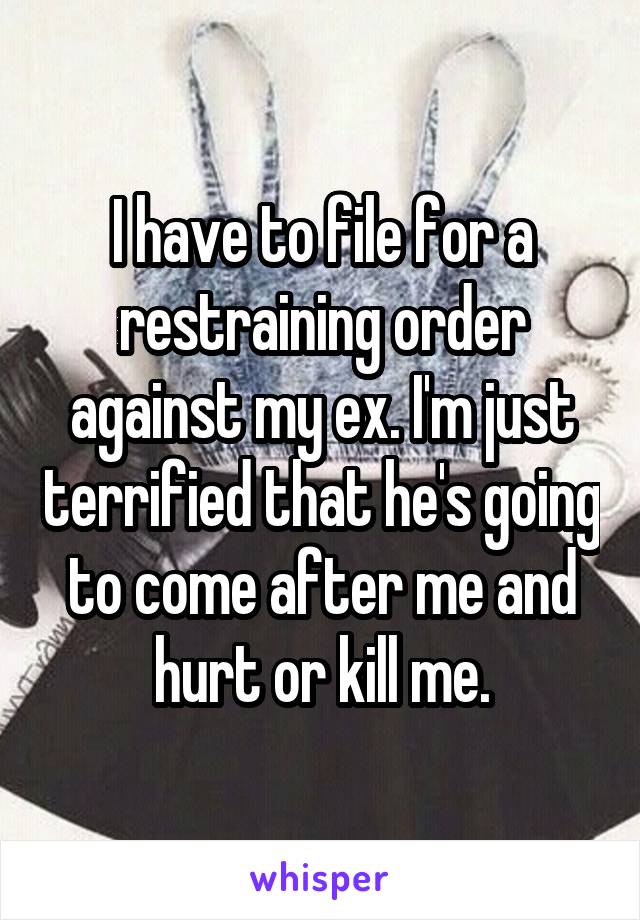 I have to file for a restraining order against my ex. I'm just terrified that he's going to come after me and hurt or kill me.