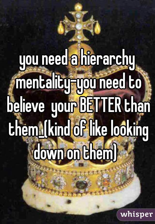 you need a hierarchy mentality-you need to believe  your BETTER than them_(kind of like looking down on them)  