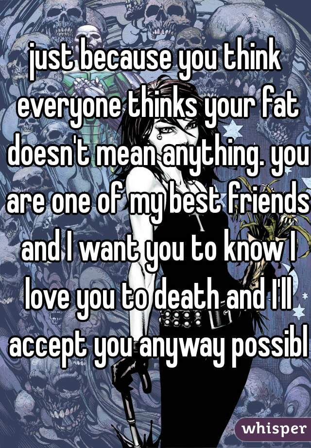 just because you think everyone thinks your fat doesn't mean anything. you are one of my best friends and I want you to know I love you to death and I'll accept you anyway possible