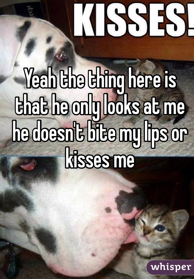 Yeah the thing here is that he only looks at me he doesn't bite my lips or kisses me 