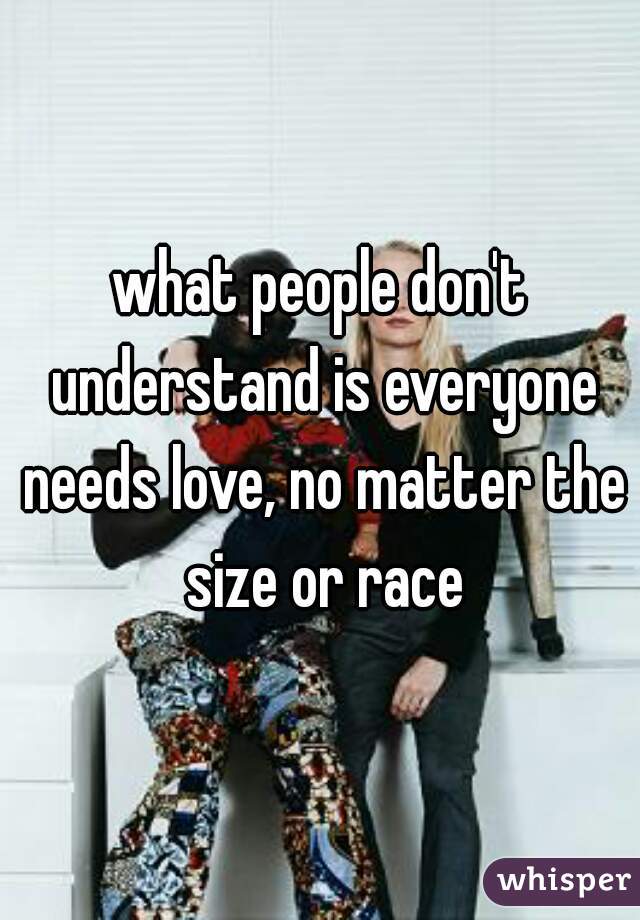 what people don't understand is everyone needs love, no matter the size or race