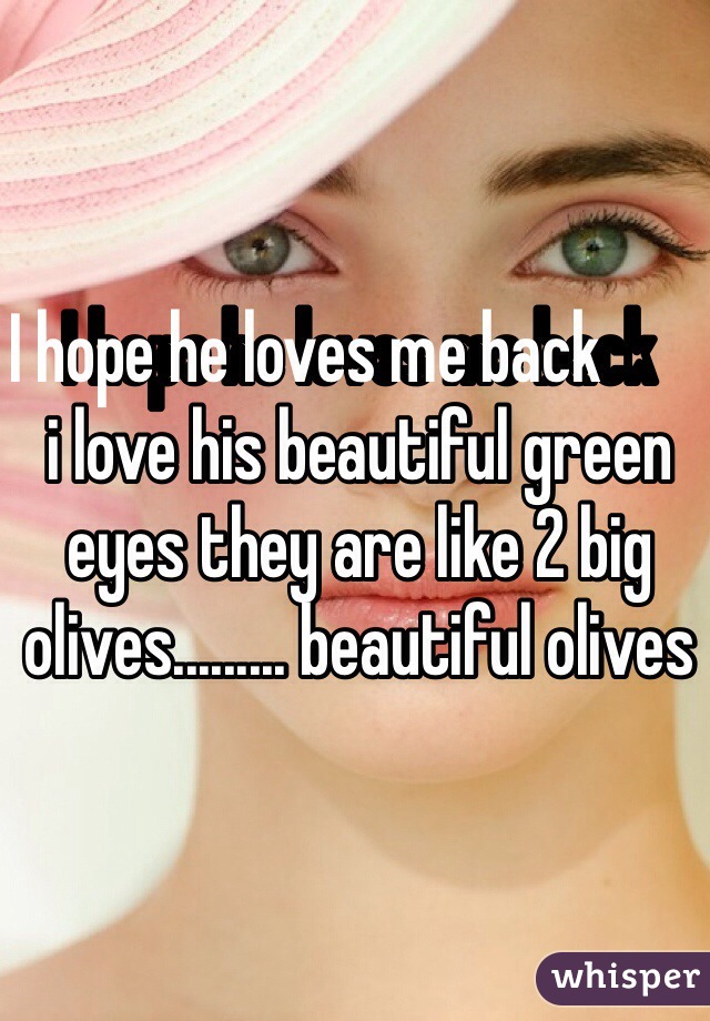 I hope he loves me back         i love his beautiful green eyes they are like 2 big olives......... beautiful olives 
