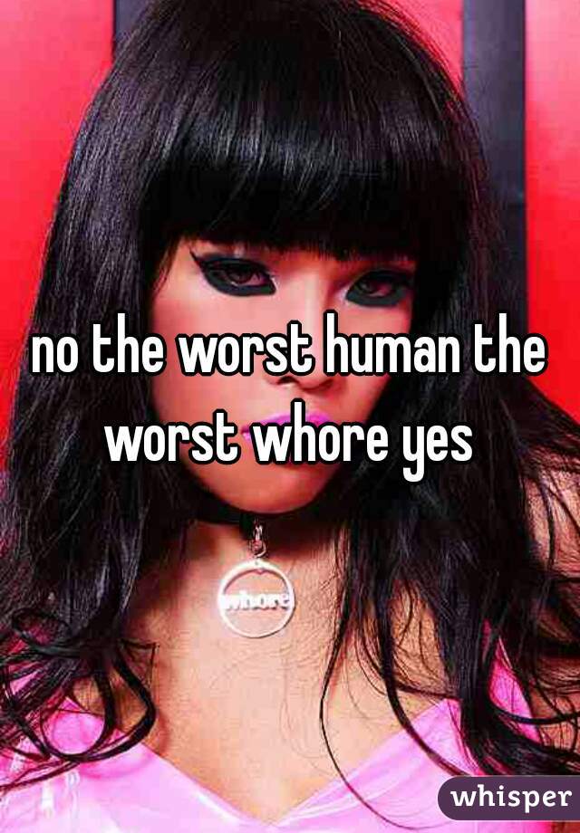 no the worst human the worst whore yes 