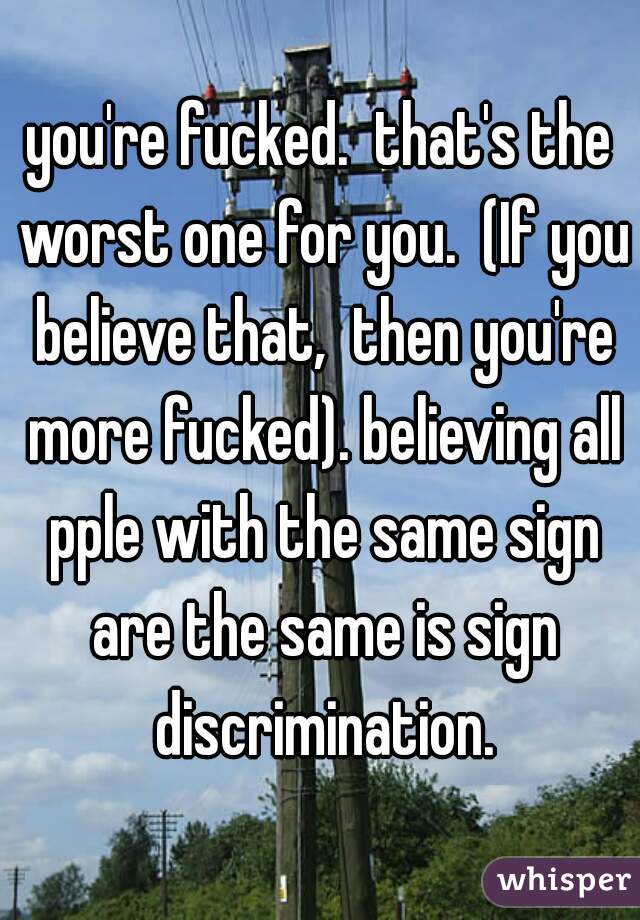 you're fucked.  that's the worst one for you.  (If you believe that,  then you're more fucked). believing all pple with the same sign are the same is sign discrimination.