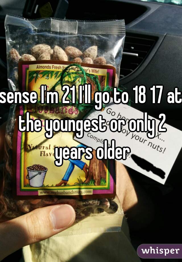 sense I'm 21 I'll go to 18 17 at the youngest or only 2 years older