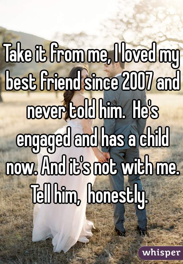Take it from me, I loved my best friend since 2007 and never told him.  He's engaged and has a child now. And it's not with me. Tell him,  honestly.  