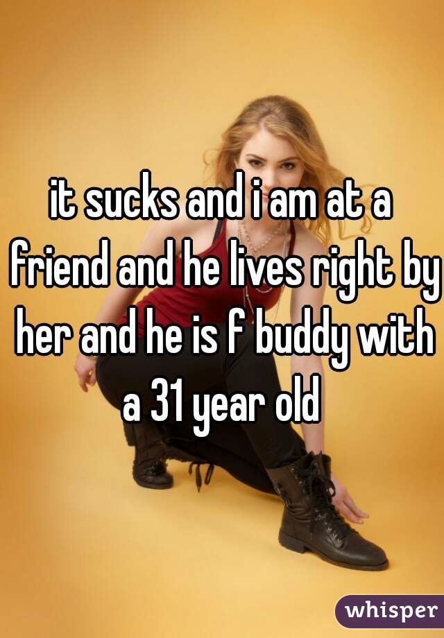 it sucks and i am at a friend and he lives right by her and he is f buddy with a 31 year old 