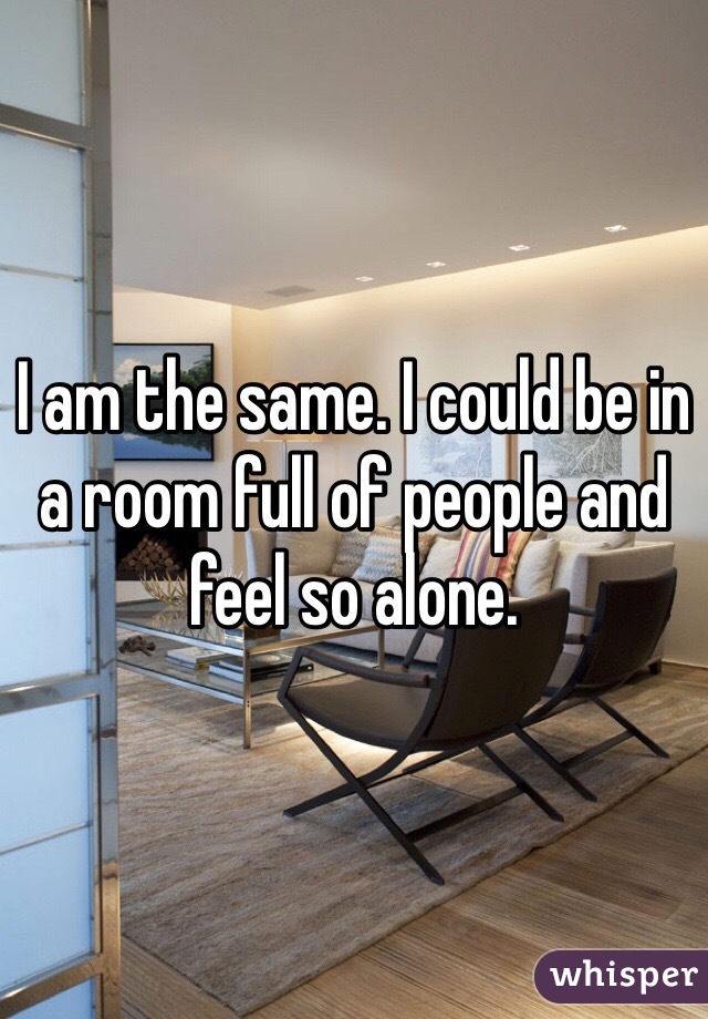 I am the same. I could be in a room full of people and feel so alone. 