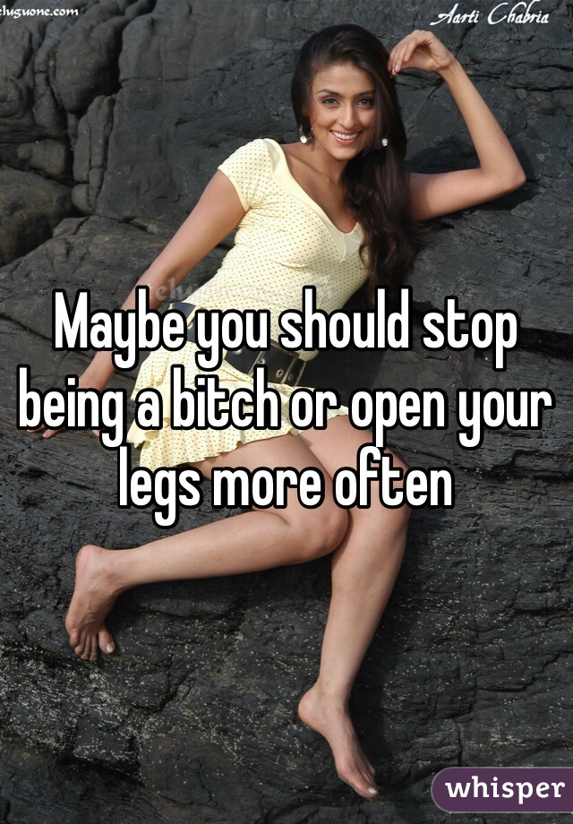 Maybe you should stop being a bitch or open your legs more often 