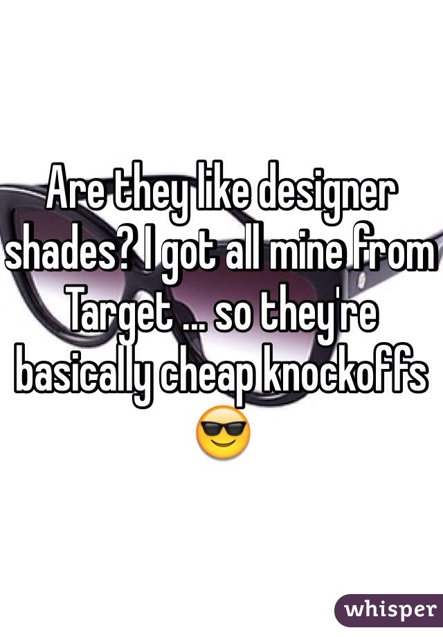 Are they like designer shades? I got all mine from Target ... so they're basically cheap knockoffs 😎
