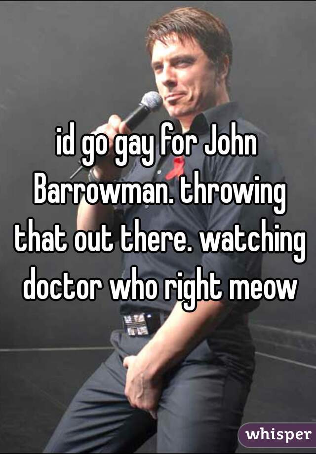 id go gay for John Barrowman. throwing that out there. watching doctor who right meow