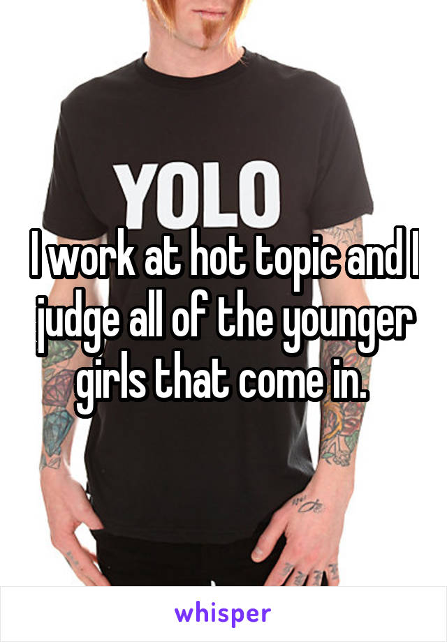 I work at hot topic and I judge all of the younger girls that come in. 