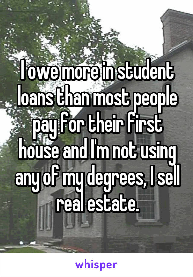I owe more in student loans than most people pay for their first house and I'm not using any of my degrees, I sell real estate.