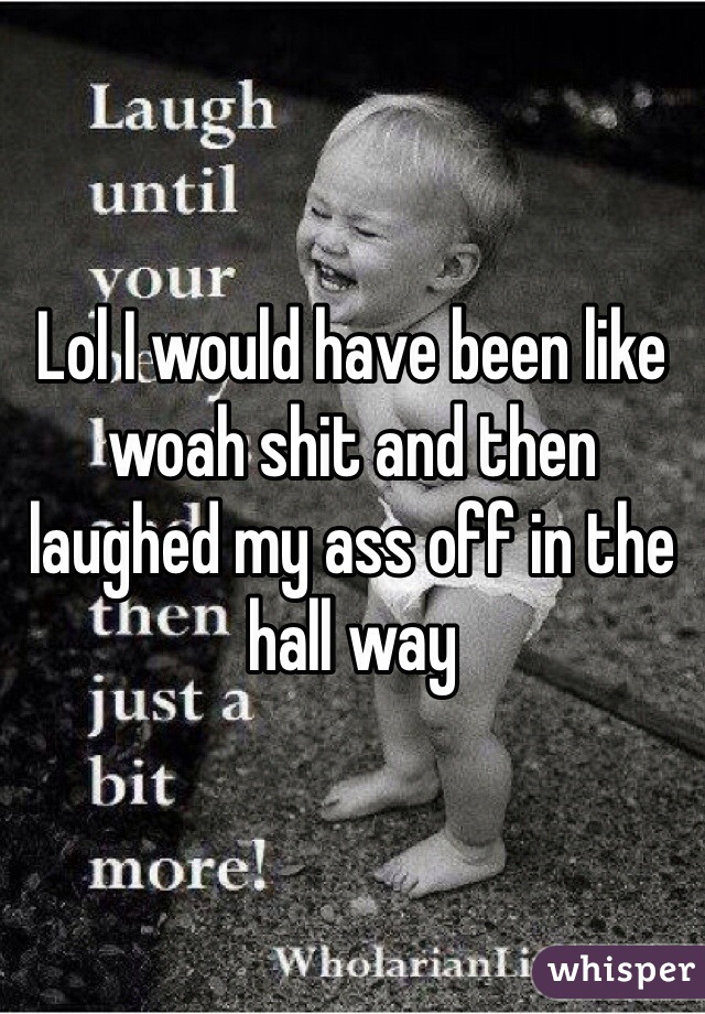 Lol I would have been like woah shit and then laughed my ass off in the hall way