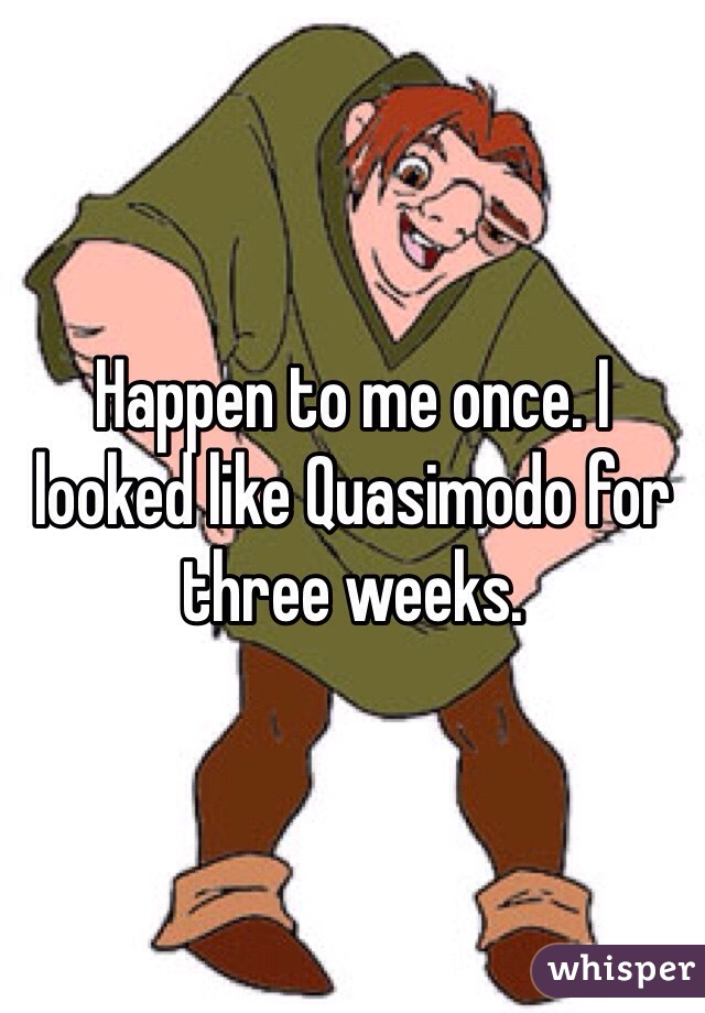 Happen to me once. I looked like Quasimodo for three weeks. 