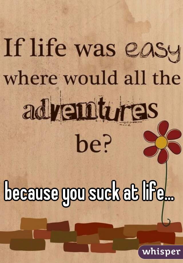 because you suck at life... 