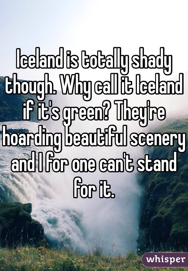 Iceland is totally shady though. Why call it Iceland if it's green? They're hoarding beautiful scenery and I for one can't stand for it.