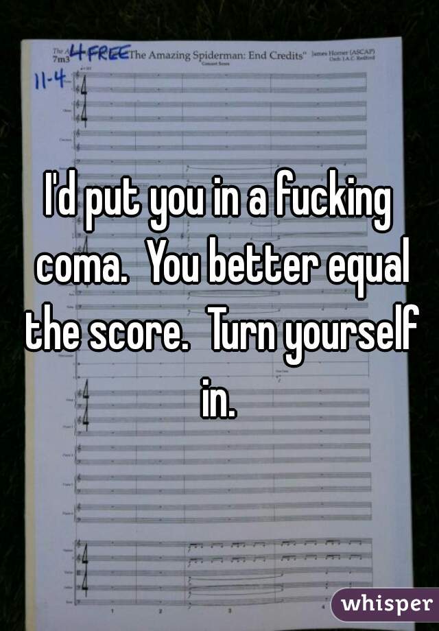 I'd put you in a fucking coma.  You better equal the score.  Turn yourself in. 