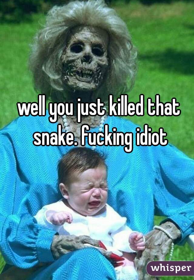 well you just killed that snake. fucking idiot