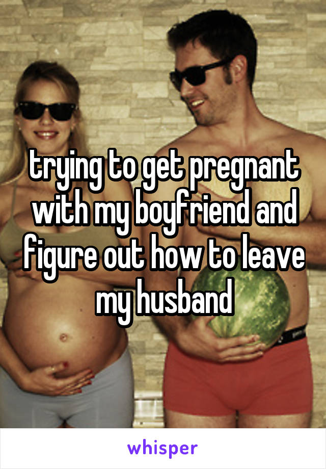 trying to get pregnant with my boyfriend and figure out how to leave my husband