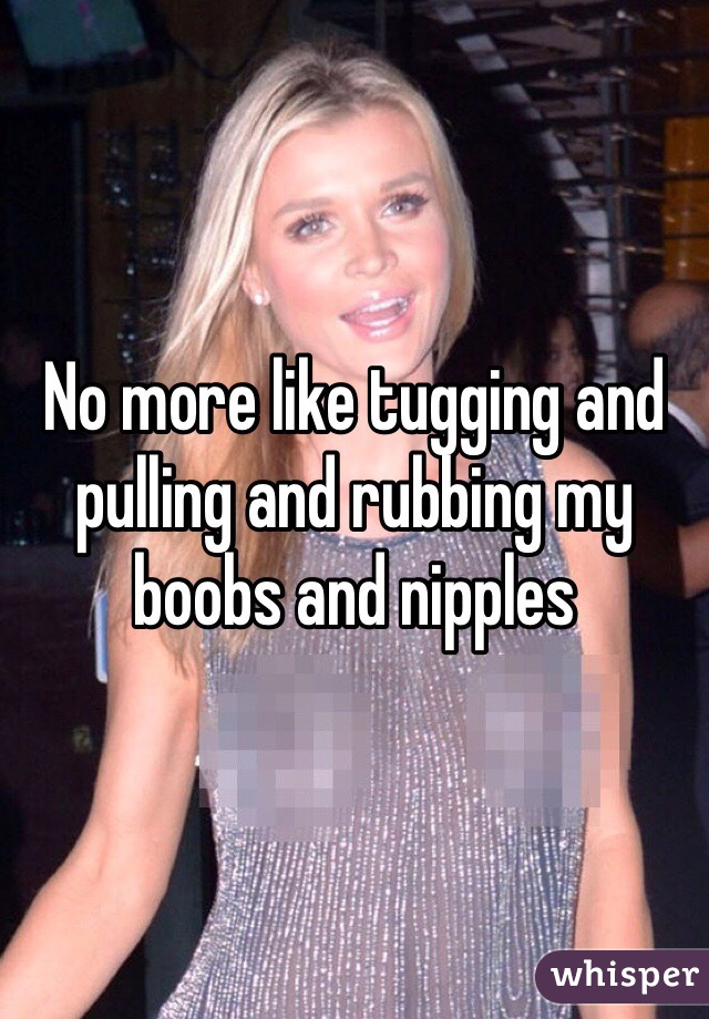 No more like tugging and pulling and rubbing my boobs and nipples 