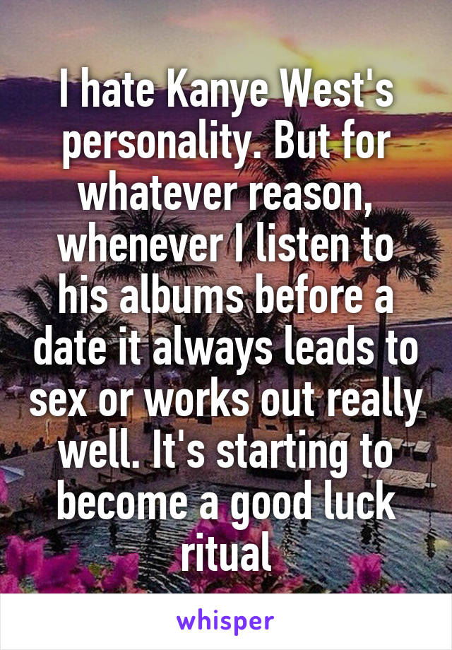 I hate Kanye West's personality. But for whatever reason, whenever I listen to his albums before a date it always leads to sex or works out really well. It's starting to become a good luck ritual