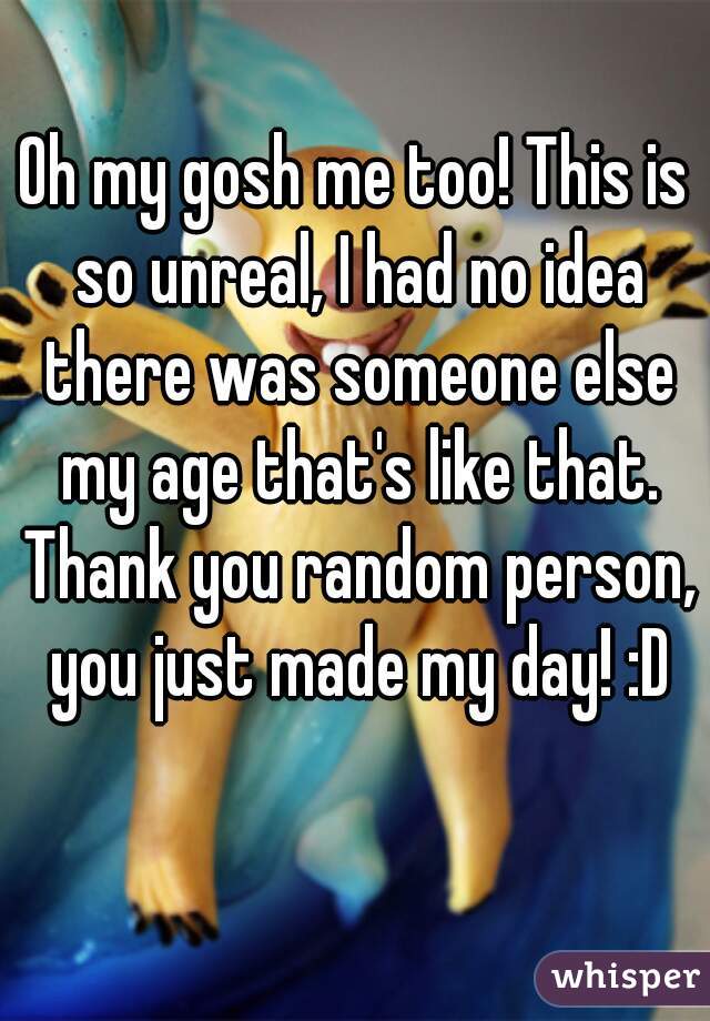 Oh my gosh me too! This is so unreal, I had no idea there was someone else my age that's like that. Thank you random person, you just made my day! :D
