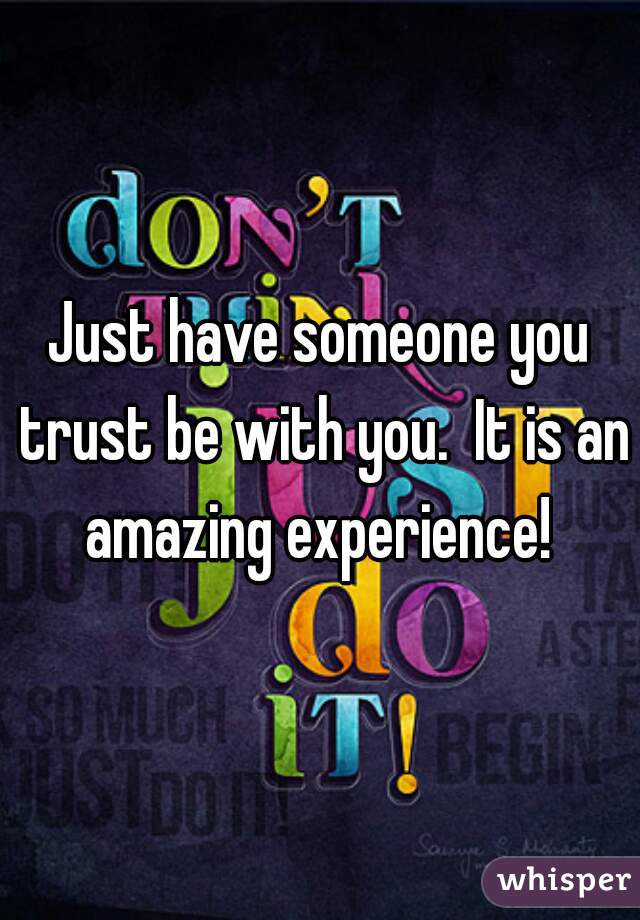 Just have someone you trust be with you.  It is an amazing experience! 