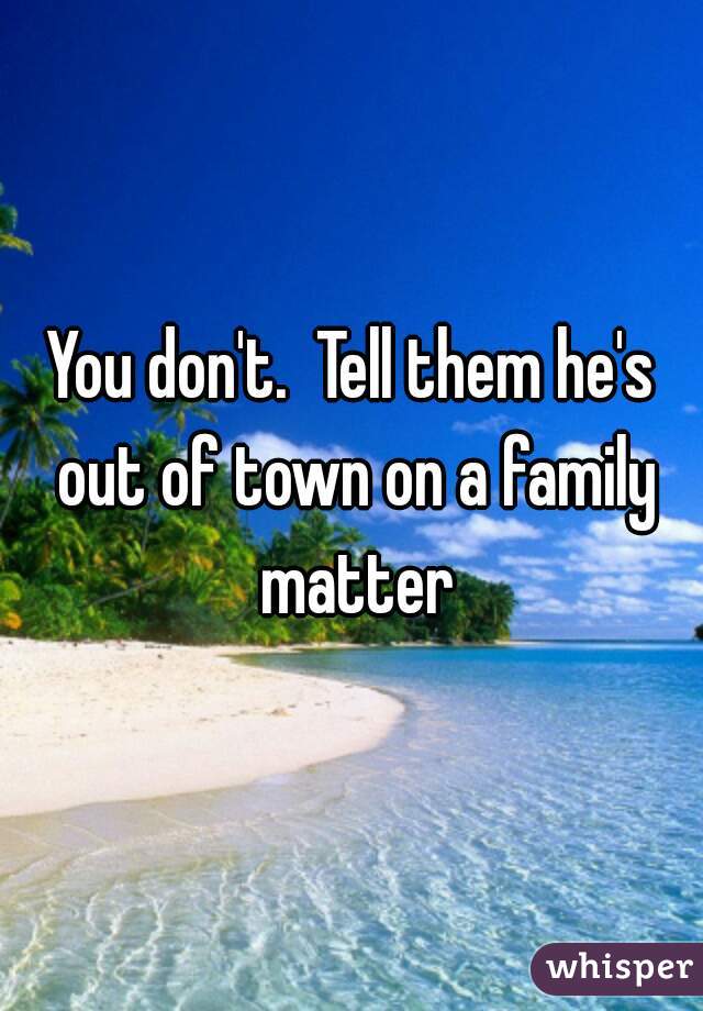 You don't.  Tell them he's out of town on a family matter