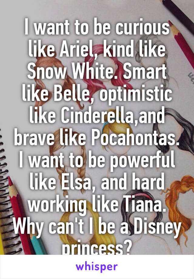 I want to be curious like Ariel, kind like Snow White. Smart like Belle, optimistic like Cinderella,and brave like Pocahontas. I want to be powerful like Elsa, and hard working like Tiana. Why can't I be a Disney princess?